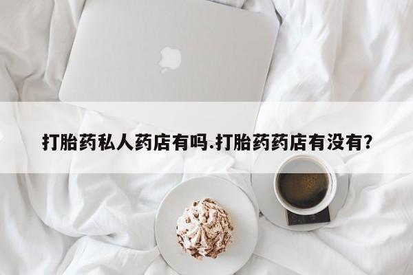 流产药货到付款打胎药私人药店有吗.打胎药药店有没有？