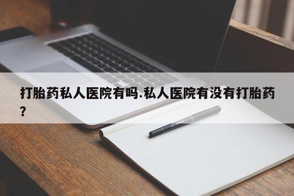 流产药货到付款打胎药私人医院有吗.私人医院有没有打胎药？