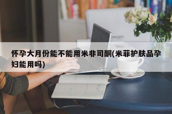 流产药货到付款怀孕大月份能不能用米非司酮(米菲护肤品孕妇能用吗)