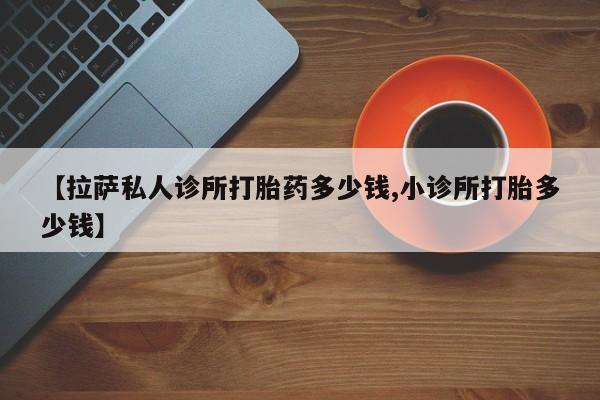 流产药货到付款【拉萨私人诊所打胎药多少钱,小诊所打胎多少钱】
