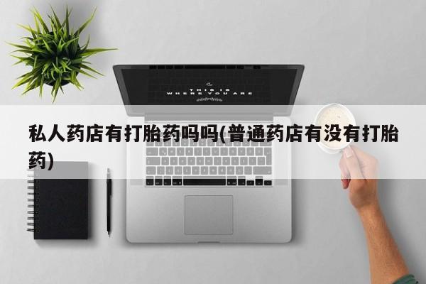 流产药货到付款私人药店有打胎药吗吗(普通药店有没有打胎药)