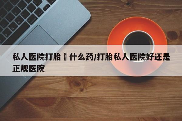 流产药货到付款私人医院打胎給什么药/打胎私人医院好还是正规医院