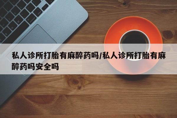 流产药货到付款私人诊所打胎有麻醉药吗/私人诊所打胎有麻醉药吗安全吗