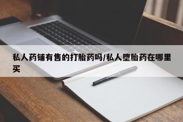 流产药货到付款私人药铺有售的打胎药吗/私人堕胎药在哪里买